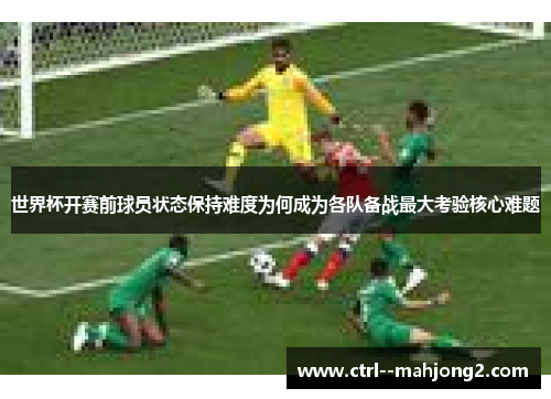 世界杯开赛前球员状态保持难度为何成为各队备战最大考验核心难题 世界杯开赛前球员状态保持难度为何成为各队备战最大考验核心难题