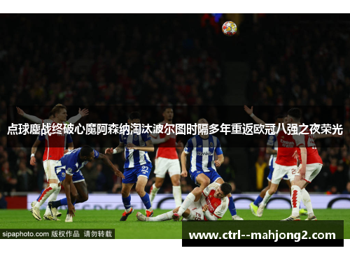 点球鏖战终破心魔阿森纳淘汰波尔图时隔多年重返欧冠八强之夜荣光 点球鏖战终破心魔阿森纳淘汰波尔图时隔多年重返欧冠八强之夜荣光