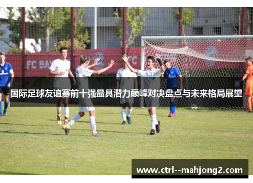 国际足球友谊赛前十强最具潜力巅峰对决盘点与未来格局展望 国际足球友谊赛前十强最具潜力巅峰对决盘点与未来格局展望