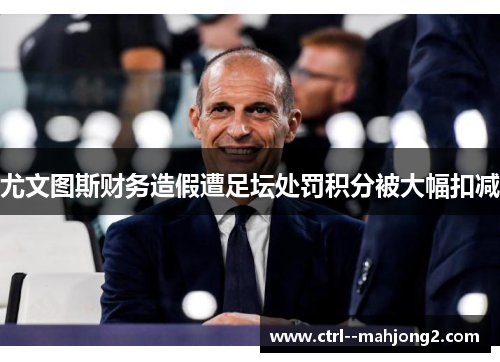 尤文图斯财务造假遭足坛处罚积分被大幅扣减 尤文图斯财务造假遭足坛处罚积分被大幅扣减